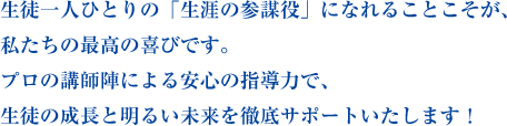 生徒一人ひとりの「生涯の参謀役」になれることこそが、私たちの最高の喜びです。プロの講師陣による安心の指導力で、生徒の成長と明るい未来を徹底サポートいたします！